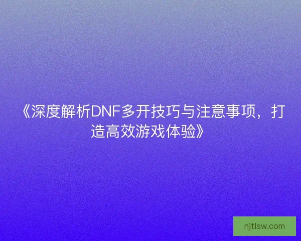 《深度解析DNF多开技巧与注意事项，打造高效游戏体验》