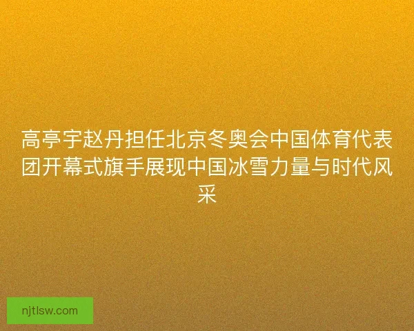 高亭宇赵丹担任北京冬奥会中国体育代表团开幕式旗手展现中国冰雪力量与时代风采