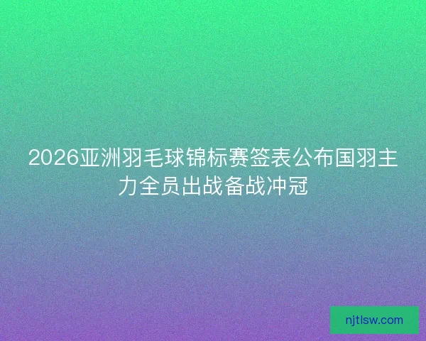 2026亚洲羽毛球锦标赛签表公布国羽主力全员出战备战冲冠