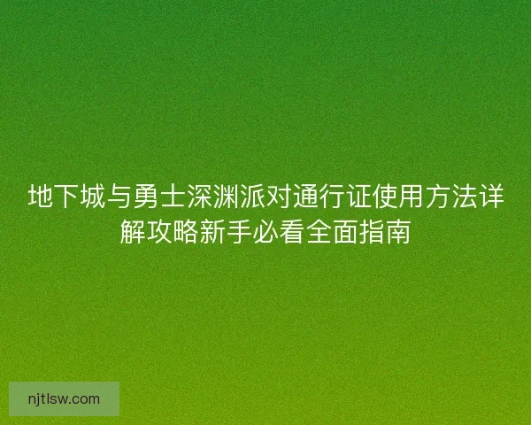 地下城与勇士深渊派对通行证使用方法详解攻略新手必看全面指南