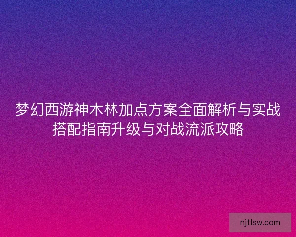 梦幻西游神木林加点方案全面解析与实战搭配指南升级与对战流派攻略