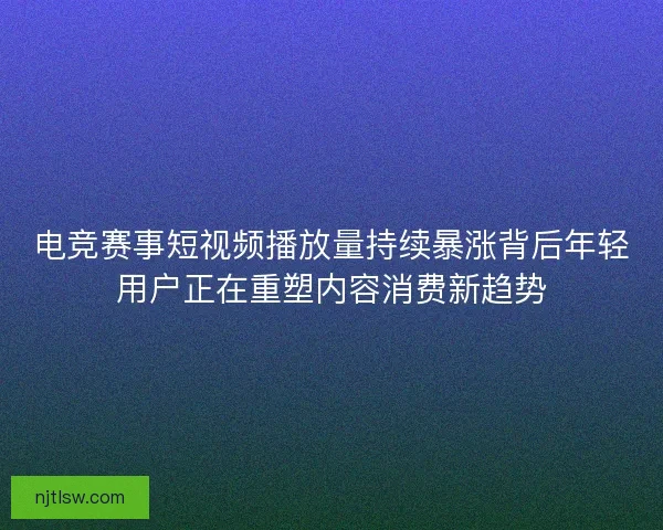 电竞赛事短视频播放量持续暴涨背后年轻用户正在重塑内容消费新趋势