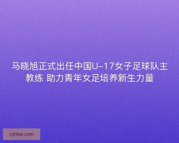 马晓旭正式出任中国U-17女子足球队主教练 助力青年女足培养新生力量
