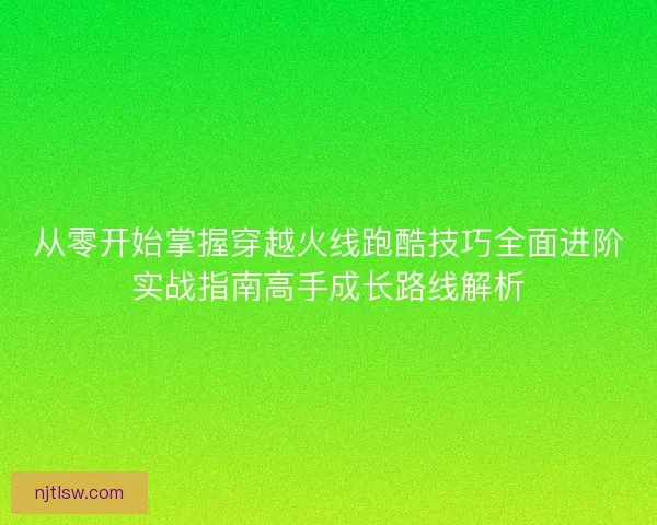 从零开始掌握穿越火线跑酷技巧全面进阶实战指南高手成长路线解析
