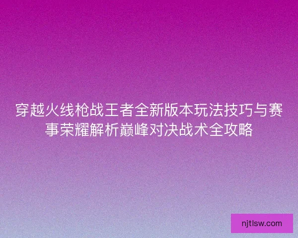 穿越火线枪战王者全新版本玩法技巧与赛事荣耀解析巅峰对决战术全攻略