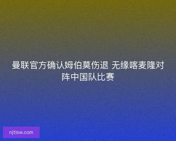 曼联官方确认姆伯莫伤退 无缘喀麦隆对阵中国队比赛